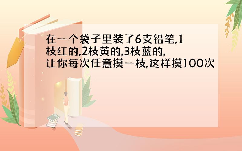 在一个袋子里装了6支铅笔,1枝红的,2枝黄的,3枝蓝的,让你每次任意摸一枝,这样摸100次