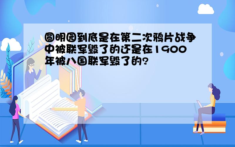 圆明园到底是在第二次鸦片战争中被联军毁了的还是在1900年被八国联军毁了的?