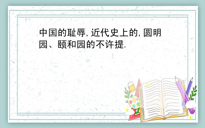 中国的耻辱,近代史上的,圆明园、颐和园的不许提.