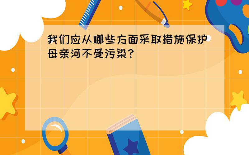 我们应从哪些方面采取措施保护母亲河不受污染?