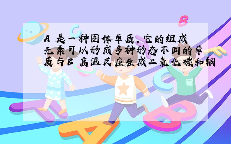 A 是一种固体单质,它的组成元素可以形成多种形态不同的单质与B 高温反应生成二氧化碳和铜