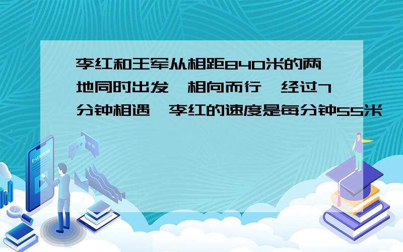 李红和王军从相距840米的两地同时出发,相向而行,经过7分钟相遇,李红的速度是每分钟55米,