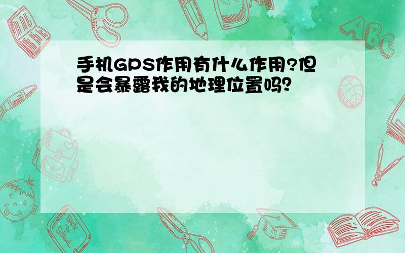 手机GPS作用有什么作用?但是会暴露我的地理位置吗？