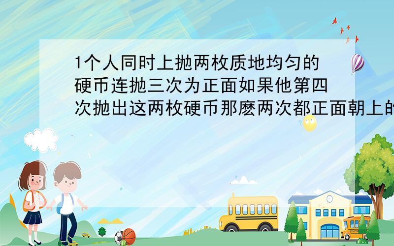 1个人同时上抛两枚质地均匀的硬币连抛三次为正面如果他第四次抛出这两枚硬币那麽两次都正面朝上的几率是多少