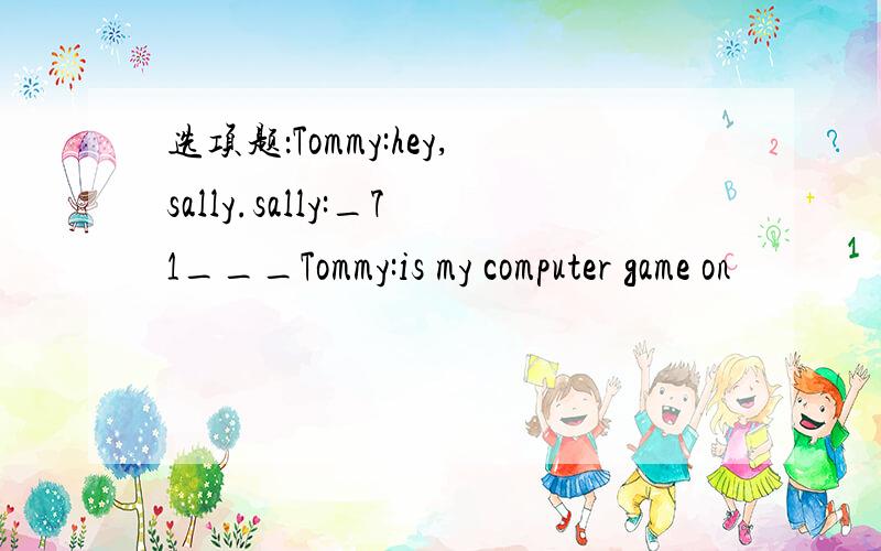 选项题：Tommy:hey,sally.sally:_71___Tommy:is my computer game on