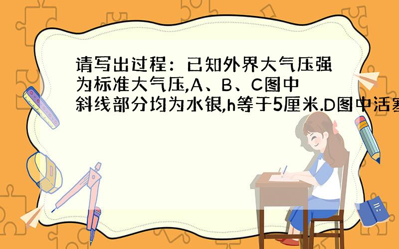 请写出过程：已知外界大气压强为标准大气压,A、B、C图中斜线部分均为水银,h等于5厘米.D图中活塞质量为1千克,面积2×