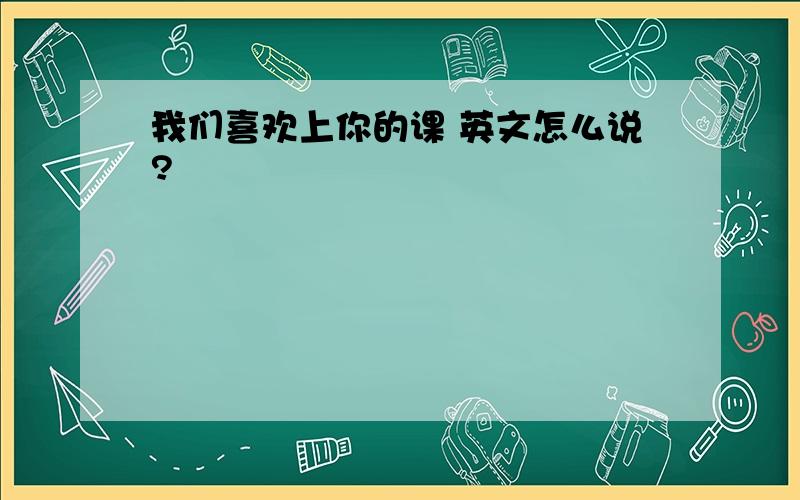 我们喜欢上你的课 英文怎么说?