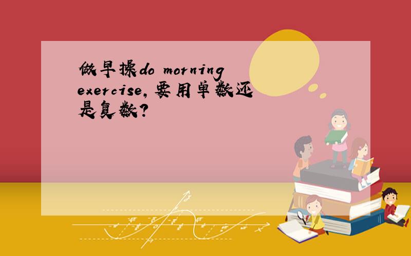 做早操do morning exercise,要用单数还是复数?