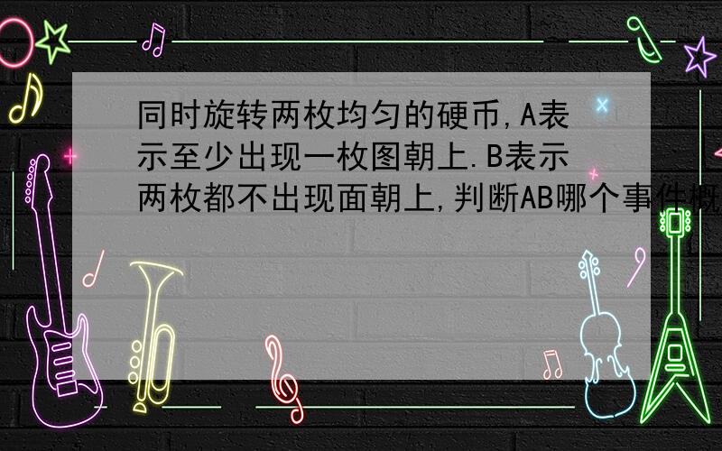 同时旋转两枚均匀的硬币,A表示至少出现一枚图朝上.B表示两枚都不出现面朝上,判断AB哪个事件概率大?