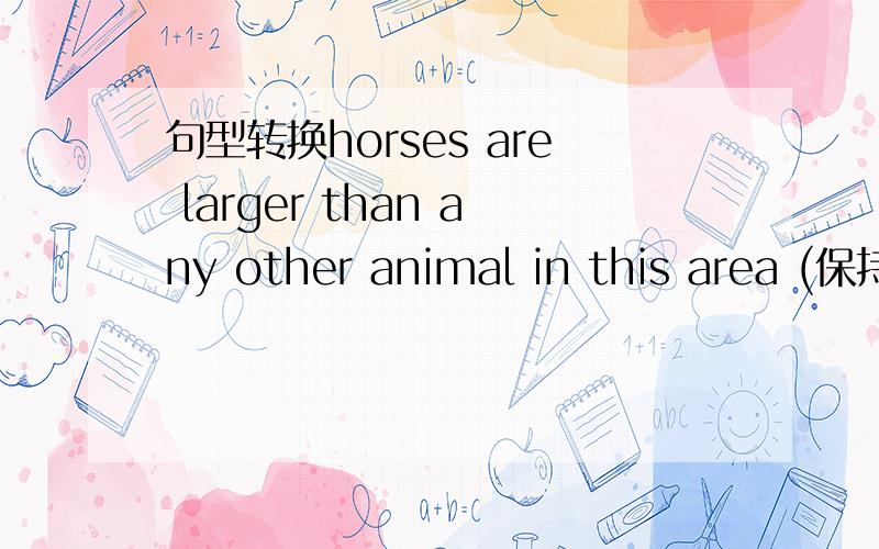 句型转换horses are larger than any other animal in this area (保持