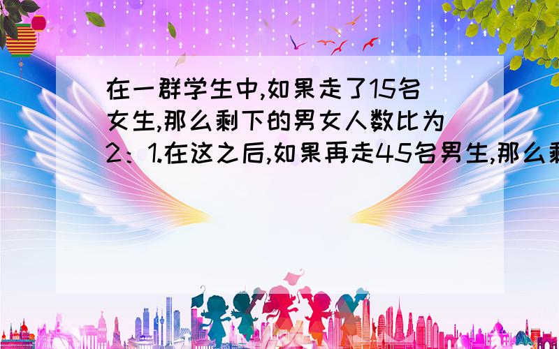 在一群学生中,如果走了15名女生,那么剩下的男女人数比为2：1.在这之后,如果再走45名男生,那么剩下为1:5,原先有多