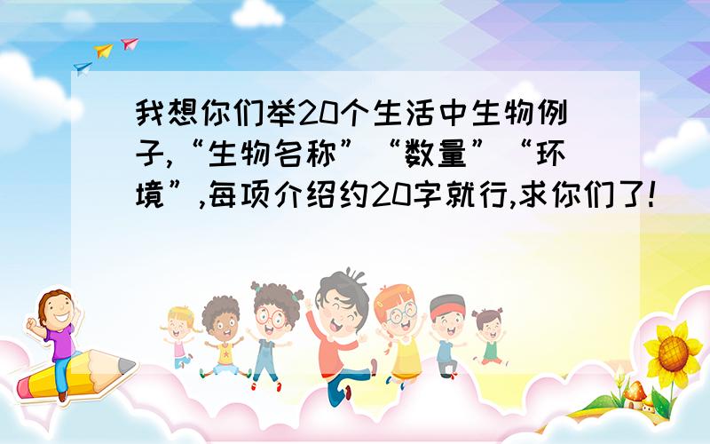 我想你们举20个生活中生物例子,“生物名称”“数量”“环境”,每项介绍约20字就行,求你们了!