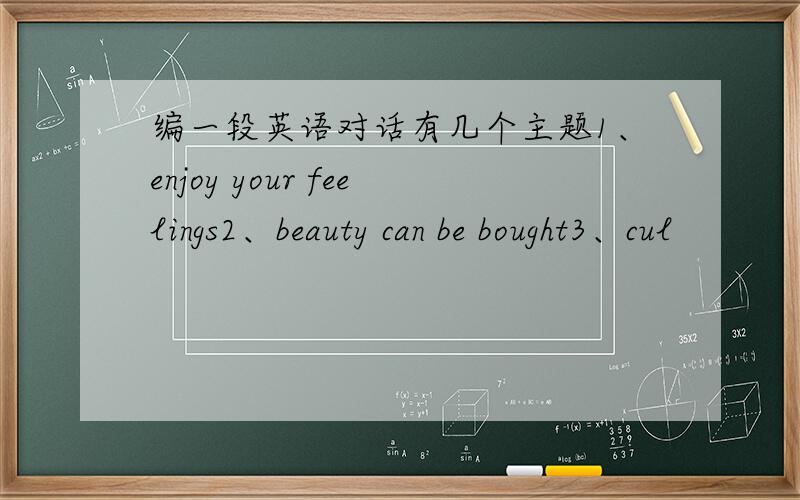 编一段英语对话有几个主题1、enjoy your feelings2、beauty can be bought3、cul