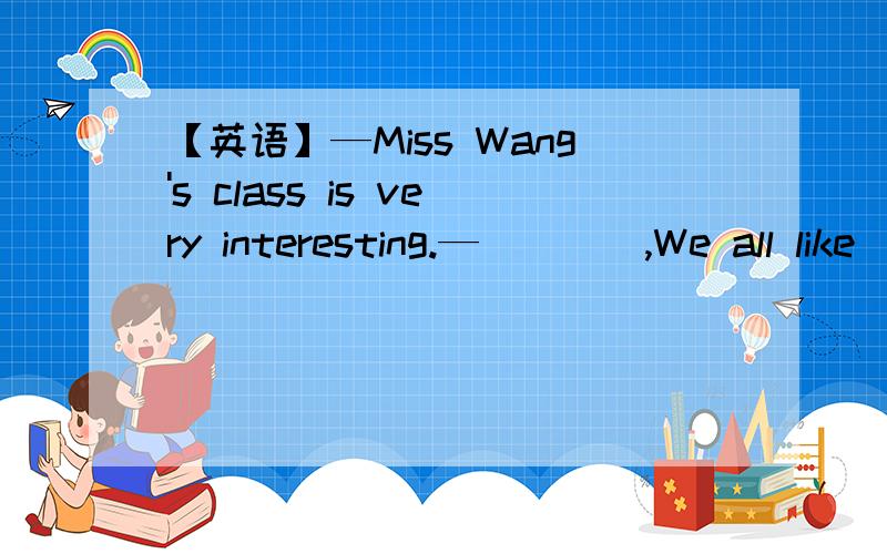 【英语】—Miss Wang's class is very interesting.—____,We all like