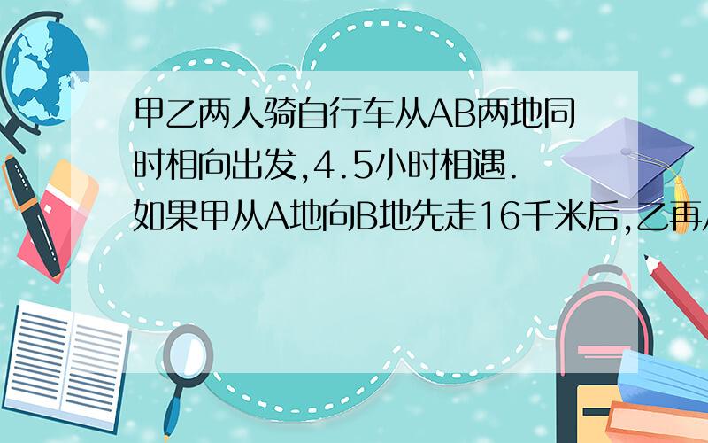 甲乙两人骑自行车从AB两地同时相向出发,4.5小时相遇.如果甲从A地向B地先走16千米后,乙再从B地出发,4小时后就能与