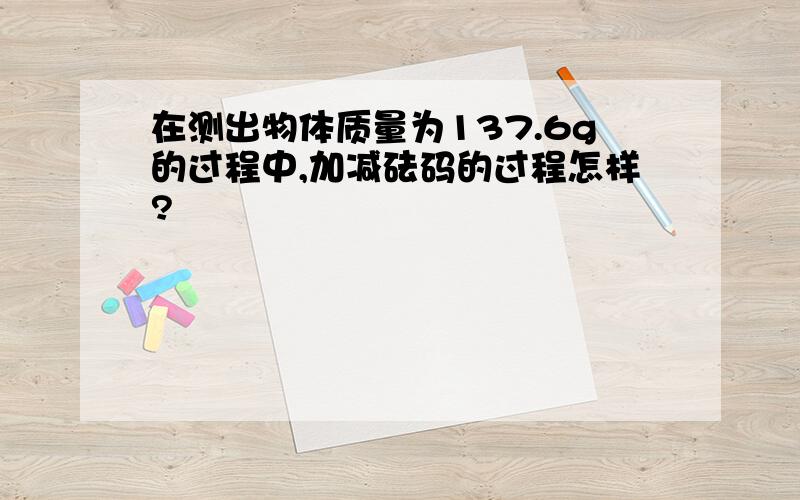 在测出物体质量为137.6g的过程中,加减砝码的过程怎样?