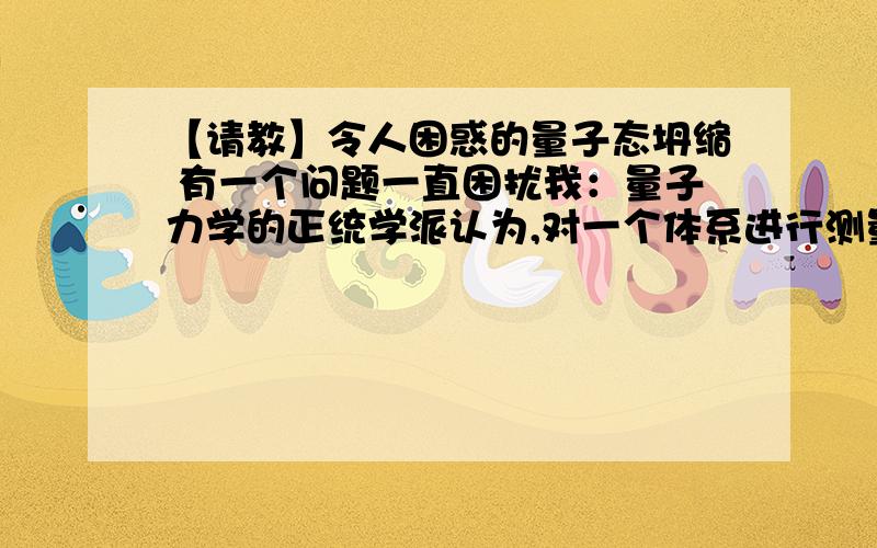 【请教】令人困惑的量子态坍缩 有一个问题一直困扰我：量子力学的正统学派认为,对一个体系进行测量,该