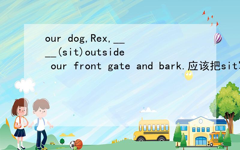 our dog,Rex,____(sit)outside our front gate and bark.应该把sit写