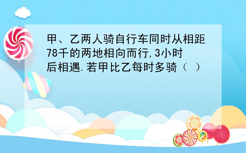 甲、乙两人骑自行车同时从相距78千的两地相向而行,3小时后相遇.若甲比乙每时多骑（ ）