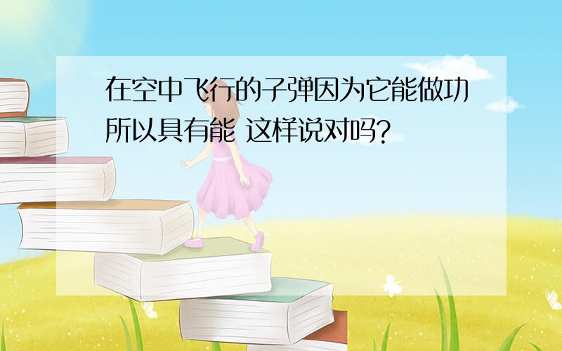 在空中飞行的子弹因为它能做功所以具有能 这样说对吗?