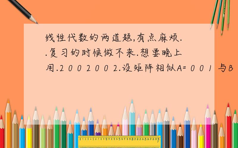 线性代数的两道题,有点麻烦..复习的时候做不来.想要晚上用.2 0 0 2 0 0 2.设矩阵相似A= 0 0 1 与B