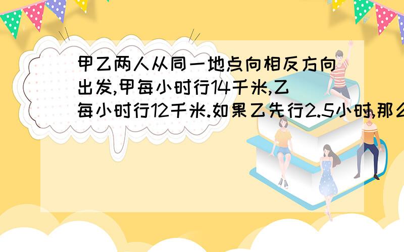 甲乙两人从同一地点向相反方向出发,甲每小时行14千米,乙每小时行12千米.如果乙先行2.5小时,那么甲行几小时后,两人相