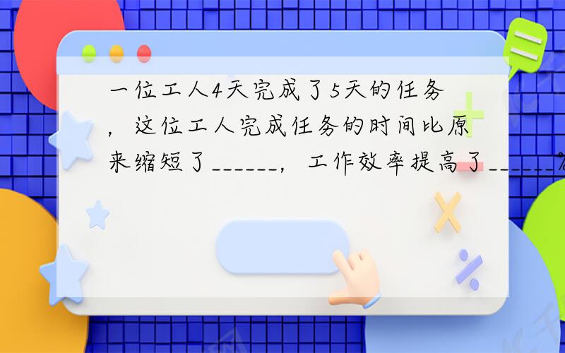 一位工人4天完成了5天的任务，这位工人完成任务的时间比原来缩短了______，工作效率提高了______%．