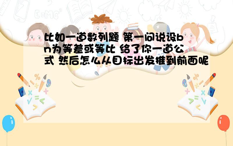 比如一道数列题 第一问说设bn为等差或等比 给了你一道公式 然后怎么从目标出发推到前面呢