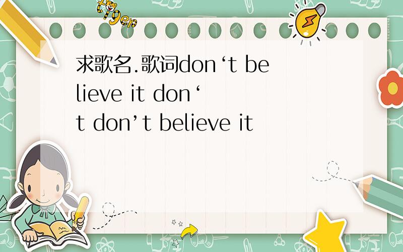 求歌名.歌词don‘t believe it don‘ t don’t believe it