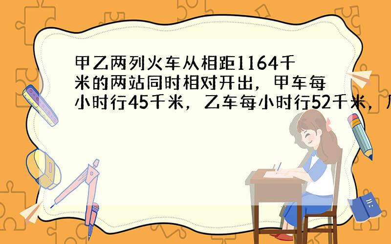 甲乙两列火车从相距1164千米的两站同时相对开出，甲车每小时行45千米，乙车每小时行52千米，几小时后两车相遇？