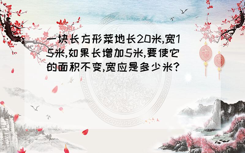 一块长方形菜地长20米,宽15米,如果长增加5米,要使它的面积不变,宽应是多少米?