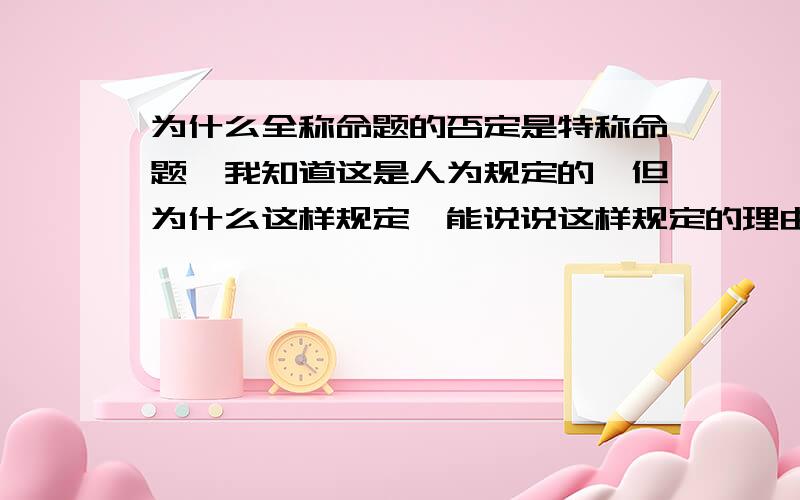 为什么全称命题的否定是特称命题,我知道这是人为规定的,但为什么这样规定,能说说这样规定的理由或是背景吗?