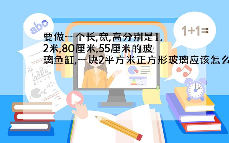 要做一个长,宽,高分别是1.2米,80厘米,55厘米的玻璃鱼缸,一块2平方米正方形玻璃应该怎么切割?