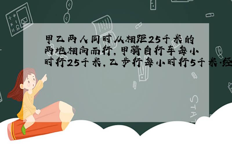 甲乙两人同时从相距25千米的两地相向而行,甲骑自行车每小时行25千米,乙步行每小时行5千米．经过几小时两人相遇?