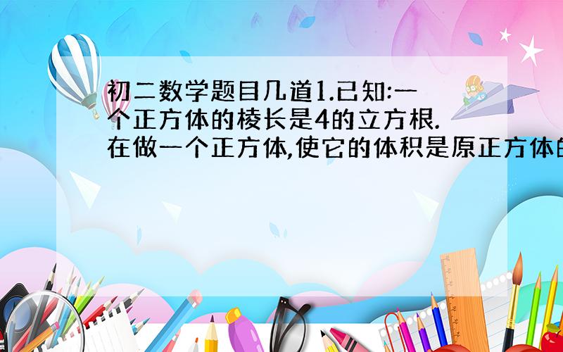 初二数学题目几道1.已知:一个正方体的棱长是4的立方根.在做一个正方体,使它的体积是原正方体的体积的2倍.求:所做的正方