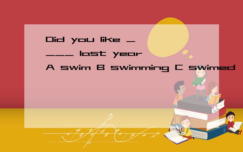 Did you like ____ last year A swim B swimming C swimed