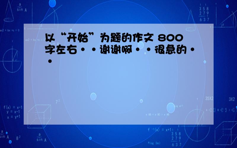 以“开始”为题的作文 800字左右··谢谢啊··很急的··