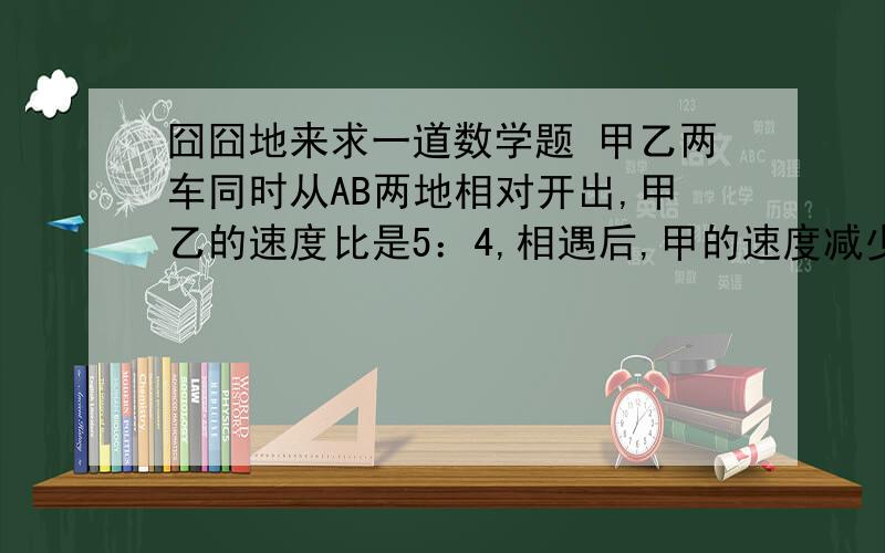 囧囧地来求一道数学题 甲乙两车同时从AB两地相对开出,甲乙的速度比是5：4,相遇后,甲的速度减少1/5,甲的速度增加20