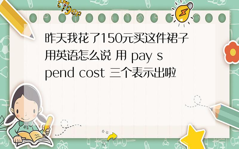 昨天我花了150元买这件裙子用英语怎么说 用 pay spend cost 三个表示出啦