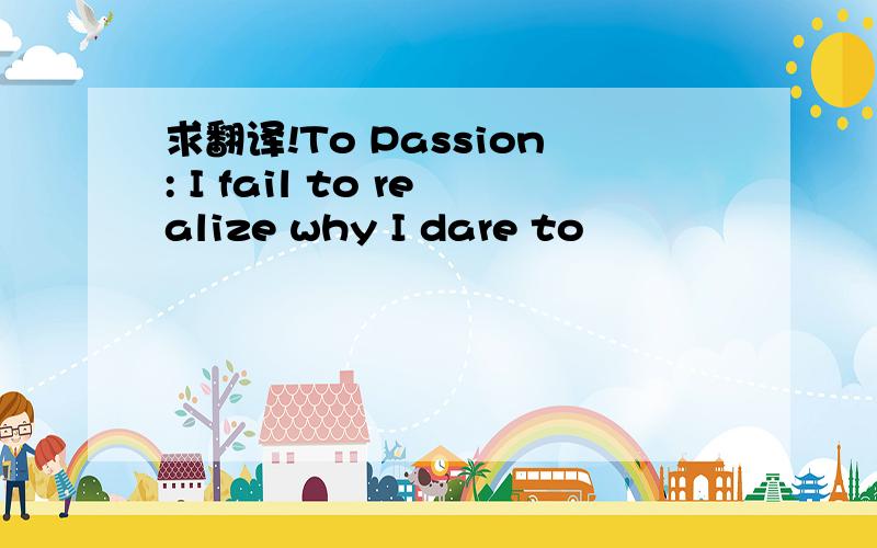 求翻译!To Passion: I fail to realize why I dare to