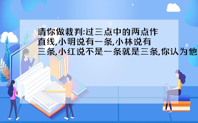 请你做裁判:过三点中的两点作直线,小明说有一条,小林说有三条,小红说不是一条就是三条,你认为他们三人谁的说法正确?为什么