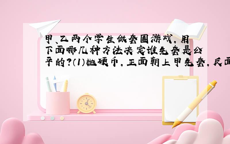 甲、乙两个学生做套圈游戏,用下面哪几种方法决定谁先套是公平的?（1）抛硬币,正面朝上甲先套,反面朝上乙先套.（2）做“石