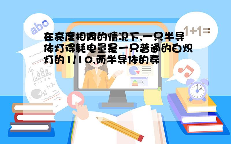 在亮度相同的情况下,一只半导体灯得耗电量是一只普通的白炽灯的1/10,而半导体的寿