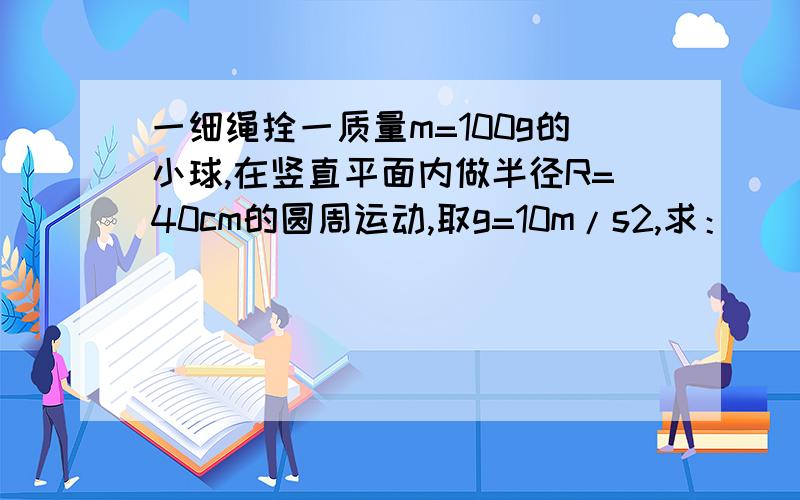 一细绳拴一质量m=100g的小球,在竖直平面内做半径R=40cm的圆周运动,取g=10m/s2,求：