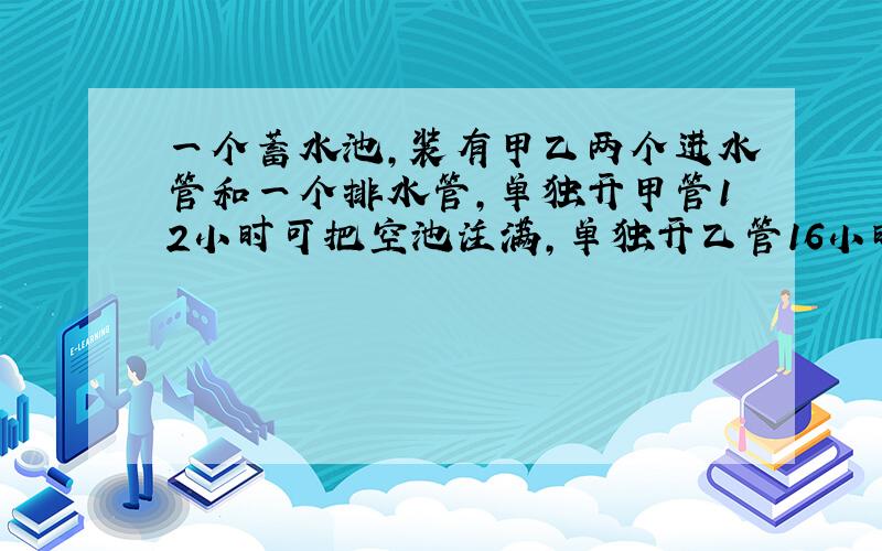 一个蓄水池,装有甲乙两个进水管和一个排水管,单独开甲管12小时可把空池注满,单独开乙管16小时可把空池...