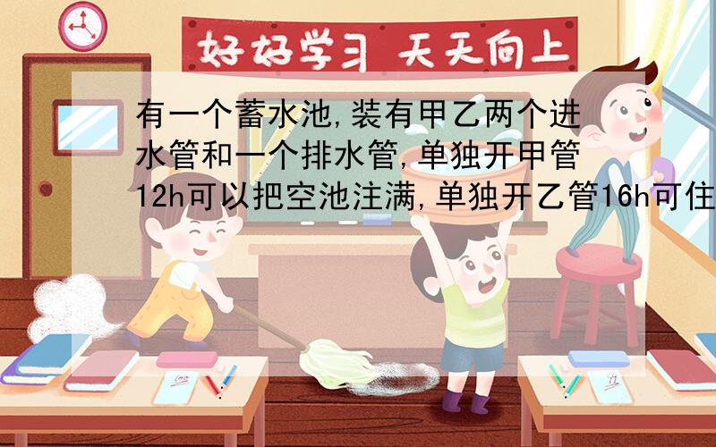 有一个蓄水池,装有甲乙两个进水管和一个排水管,单独开甲管12h可以把空池注满,单独开乙管16h可住满水池,单独开排水管1