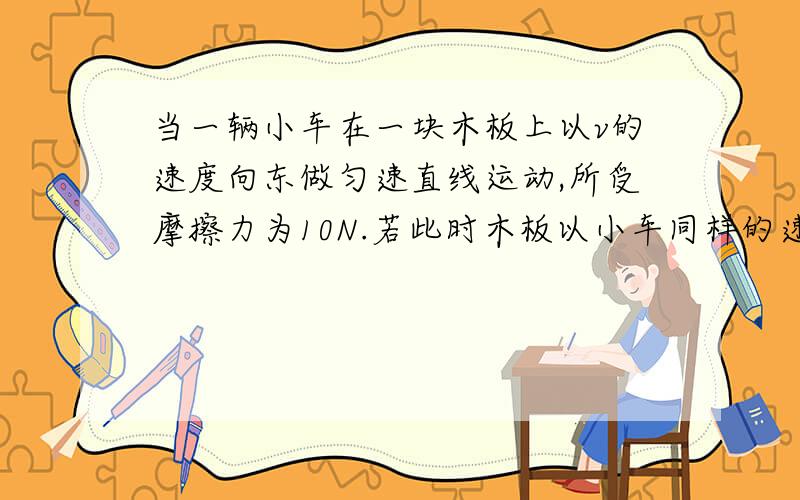 当一辆小车在一块木板上以v的速度向东做匀速直线运动,所受摩擦力为10N.若此时木板以小车同样的速度向西做匀速直线运动,那