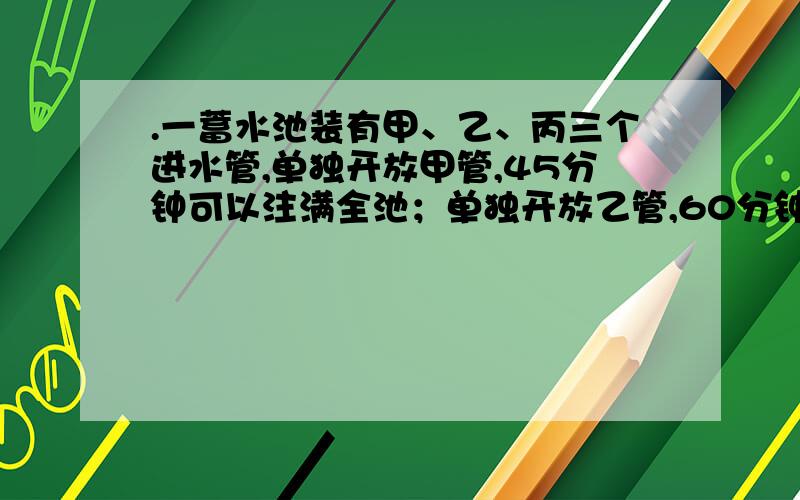 .一蓄水池装有甲、乙、丙三个进水管,单独开放甲管,45分钟可以注满全池；单独开放乙管,60分钟可注满 ；