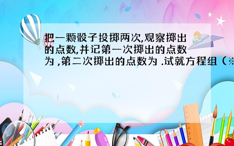 把一颗骰子投掷两次,观察掷出的点数,并记第一次掷出的点数为 ,第二次掷出的点数为 .试就方程组 (※）解答下列问题：