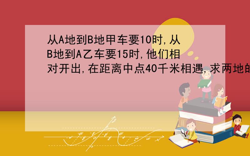 从A地到B地甲车要10时,从B地到A乙车要15时,他们相对开出,在距离中点40千米相遇,求两地的距离